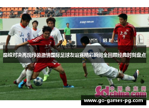 巅峰对决再现绿茵激情国际足球友谊赛精彩瞬间全回顾经典时刻盘点