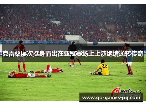 克雷桑屡次挺身而出在亚冠赛场上上演绝境逆转传奇 克雷桑屡次挺身而出在亚冠赛场上上演绝境逆转传奇