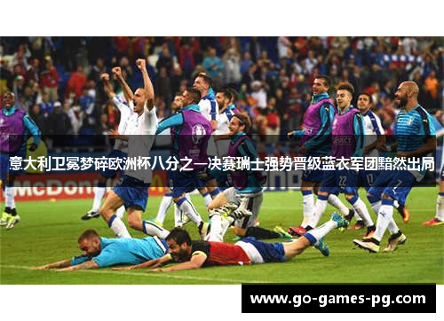 意大利卫冕梦碎欧洲杯八分之一决赛瑞士强势晋级蓝衣军团黯然出局