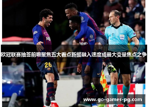 欧冠联赛抽签前瞻聚焦五大看点新援融入速度成最大变量焦点之争 欧冠联赛抽签前瞻聚焦五大看点新援融入速度成最大变量焦点之争